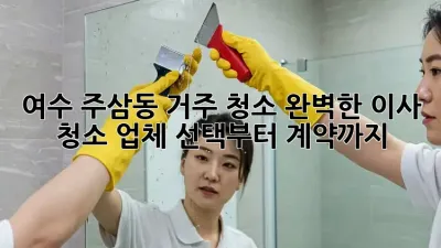 여수 주삼동 거주 청소: 완벽한 이사 청소, 업체 선택부터 계약까지!